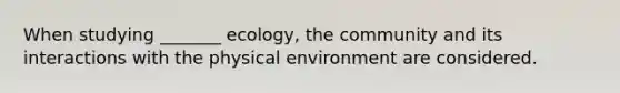 When studying _______ ecology, the community and its interactions with the physical environment are considered.