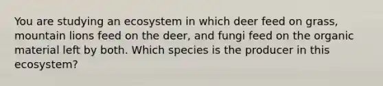 You are studying an ecosystem in which deer feed on grass, mountain lions feed on the deer, and fungi feed on the organic material left by both. Which species is the producer in this ecosystem?