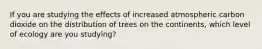 If you are studying the effects of increased atmospheric carbon dioxide on the distribution of trees on the continents, which level of ecology are you studying?