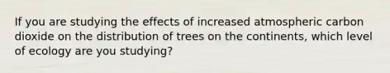 If you are studying the effects of increased atmospheric carbon dioxide on the distribution of trees on the continents, which level of ecology are you studying?