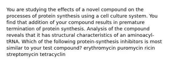 You are studying the effects of a novel compound on the processes of protein synthesis using a cell culture system. You find that addition of your compound results in premature termination of protein synthesis. Analysis of the compound reveals that it has structural characteristics of an aminoacyl-tRNA. Which of the following protein-synthesis inhibitors is most similar to your test compound? erythromycin puromycin ricin streptomycin tetracyclin