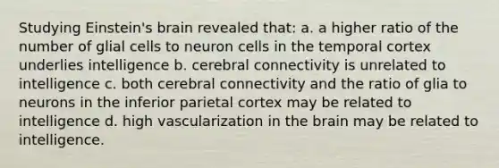 Studying Einstein's brain revealed that: a. a higher ratio of the number of glial cells to neuron cells in the temporal cortex underlies intelligence b. cerebral connectivity is unrelated to intelligence c. both cerebral connectivity and the ratio of glia to neurons in the inferior parietal cortex may be related to intelligence d. high vascularization in the brain may be related to intelligence.