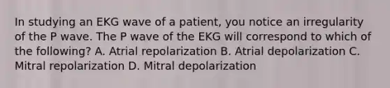 In studying an EKG wave of a patient, you notice an irregularity of the P wave. The P wave of the EKG will correspond to which of the following? A. Atrial repolarization B. Atrial depolarization C. Mitral repolarization D. Mitral depolarization