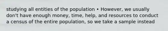 studying all entities of the population • However, we usually don't have enough money, time, help, and resources to conduct a census of the entire population, so we take a sample instead