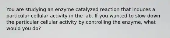 You are studying an enzyme catalyzed reaction that induces a particular cellular activity in the lab. If you wanted to slow down the particular cellular activity by controlling the enzyme, what would you do?