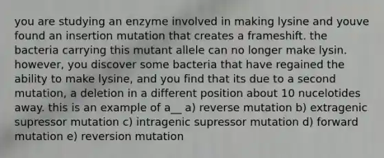 you are studying an enzyme involved in making lysine and youve found an insertion mutation that creates a frameshift. the bacteria carrying this mutant allele can no longer make lysin. however, you discover some bacteria that have regained the ability to make lysine, and you find that its due to a second mutation, a deletion in a different position about 10 nucelotides away. this is an example of a__ a) reverse mutation b) extragenic supressor mutation c) intragenic supressor mutation d) forward mutation e) reversion mutation