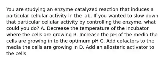 You are studying an enzyme-catalyzed reaction that induces a particular cellular activity in the lab. If you wanted to slow down that particular cellular activity by controlling the enzyme, what could you do? A. Decrease the temperature of the incubator where the cells are growing B. Increase the pH of the media the cells are growing in to the optimum pH C. Add cofactors to the media the cells are growing in D. Add an allosteric activator to the cells