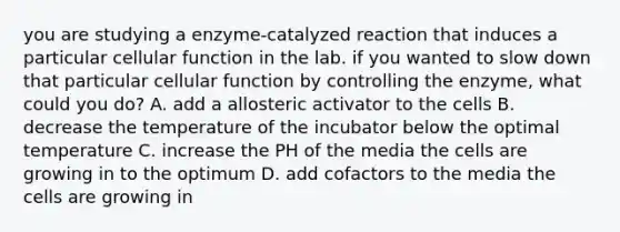 you are studying a enzyme-catalyzed reaction that induces a particular cellular function in the lab. if you wanted to slow down that particular cellular function by controlling the enzyme, what could you do? A. add a allosteric activator to the cells B. decrease the temperature of the incubator below the optimal temperature C. increase the PH of the media the cells are growing in to the optimum D. add cofactors to the media the cells are growing in