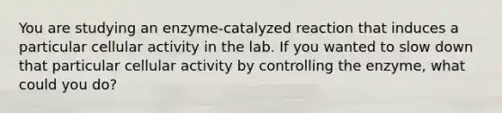 You are studying an enzyme-catalyzed reaction that induces a particular cellular activity in the lab. If you wanted to slow down that particular cellular activity by controlling the enzyme, what could you do?