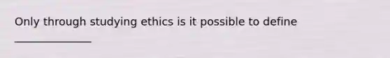 Only through studying ethics is it possible to define ______________