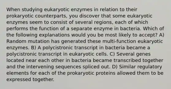 When studying eukaryotic enzymes in relation to their prokaryotic counterparts, you discover that some eukaryotic enzymes seem to consist of several regions, each of which performs the function of a separate enzyme in bacteria. Which of the following explanations would you be most likely to accept? A) Random mutation has generated these multi-function eukaryotic enzymes. B) A polycistronic transcript in bacteria became a polycistronic transcript in eukaryotic cells. C) Several genes located near each other in bacteria became transcribed together and the intervening sequences spliced out. D) Similar regulatory elements for each of the prokaryotic proteins allowed them to be expressed together.