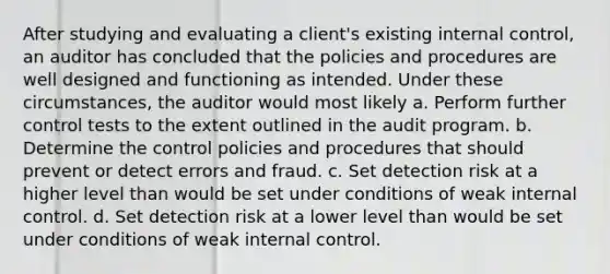 After studying and evaluating a client's existing internal control, an auditor has concluded that the policies and procedures are well designed and functioning as intended. Under these circumstances, the auditor would most likely a. Perform further control tests to the extent outlined in the audit program. b. Determine the control policies and procedures that should prevent or detect errors and fraud. c. Set detection risk at a higher level than would be set under conditions of weak internal control. d. Set detection risk at a lower level than would be set under conditions of weak internal control.