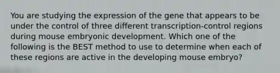 You are studying the expression of the gene that appears to be under the control of three different transcription-control regions during mouse embryonic development. Which one of the following is the BEST method to use to determine when each of these regions are active in the developing mouse embryo?