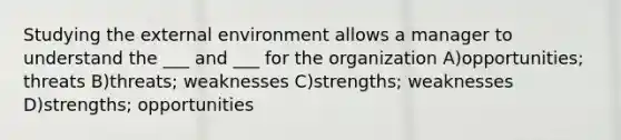 Studying <a href='https://www.questionai.com/knowledge/kpkoUX83Zl-the-external-environment' class='anchor-knowledge'>the external environment</a> allows a manager to understand the ___ and ___ for the organization A)opportunities; threats B)threats; weaknesses C)strengths; weaknesses D)strengths; opportunities