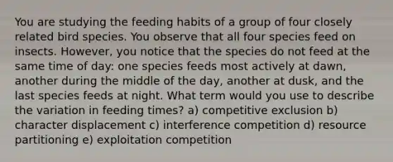 You are studying the feeding habits of a group of four closely related bird species. You observe that all four species feed on insects. However, you notice that the species do not feed at the same time of day: one species feeds most actively at dawn, another during the middle of the day, another at dusk, and the last species feeds at night. What term would you use to describe the variation in feeding times? a) competitive exclusion b) character displacement c) interference competition d) resource partitioning e) exploitation competition