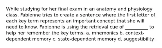 While studying for her final exam in an anatomy and physiology class, Fabienne tries to create a sentence where the first letter of each key term represents an important concept that she will need to know. Fabienne is using the retrieval cue of __________ to help her remember the key terms. a. mnemonics b. context-dependent memory c. state-dependent memory d. suggestibility