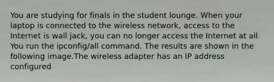 You are studying for finals in the student lounge. When your laptop is connected to the wireless network, access to the Internet is wall jack, you can no longer access the Internet at all. You run the ipconfig/all command. The results are shown in the following image.The wireless adapter has an IP address configured