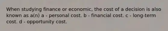 When studying finance or economic, the cost of a decision is also known as a(n) a - personal cost. b - financial cost. c - long-term cost. d - opportunity cost.