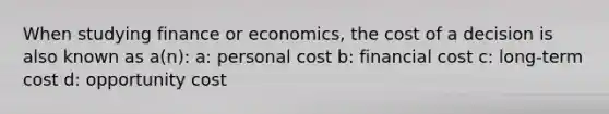 When studying finance or economics, the cost of a decision is also known as a(n): a: personal cost b: financial cost c: long-term cost d: opportunity cost