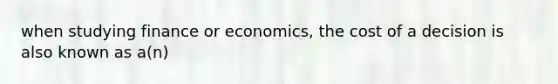 when studying finance or economics, the cost of a decision is also known as a(n)