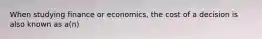 When studying finance or economics, the cost of a decision is also known as a(n)