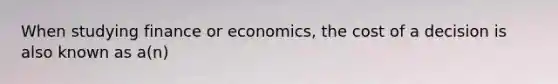 When studying finance or economics, the cost of a decision is also known as a(n)