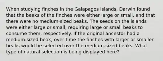 When studying finches in the Galapagos Islands, Darwin found that the beaks of the finches were either large or small, and that there were no medium-sized beaks. The seeds on the islands were either large or small, requiring large or small beaks to consume them, respectively. If the original ancestor had a medium-sized beak, over time the finches with larger or smaller beaks would be selected over the medium-sized beaks. What type of natural selection is being displayed here?