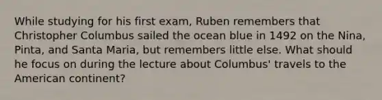 While studying for his first exam, Ruben remembers that Christopher Columbus sailed the ocean blue in 1492 on the Nina, Pinta, and Santa Maria, but remembers little else. What should he focus on during the lecture about Columbus' travels to the American continent?