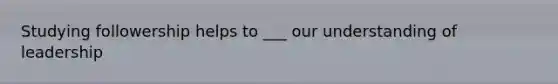 Studying followership helps to ___ our understanding of leadership