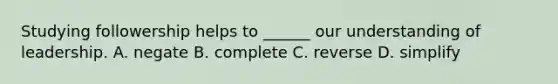 Studying followership helps to ______ our understanding of leadership. A. negate B. complete C. reverse D. simplify