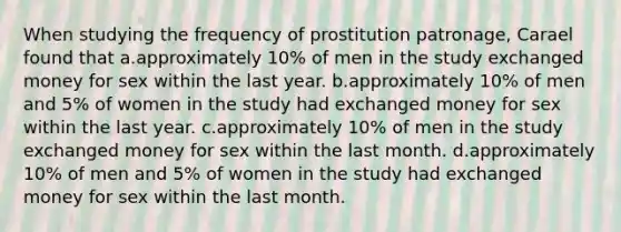 When studying the frequency of prostitution patronage, Carael found that a.approximately 10% of men in the study exchanged money for sex within the last year. b.approximately 10% of men and 5% of women in the study had exchanged money for sex within the last year. c.approximately 10% of men in the study exchanged money for sex within the last month. d.approximately 10% of men and 5% of women in the study had exchanged money for sex within the last month.