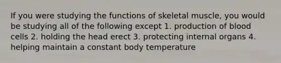 If you were studying the functions of skeletal muscle, you would be studying all of the following except 1. production of blood cells 2. holding the head erect 3. protecting internal organs 4. helping maintain a constant body temperature