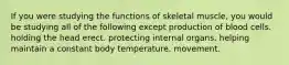 If you were studying the functions of skeletal muscle, you would be studying all of the following except production of blood cells. holding the head erect. protecting internal organs. helping maintain a constant body temperature. movement.