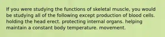 If you were studying the functions of skeletal muscle, you would be studying all of the following except production of blood cells. holding the head erect. protecting internal organs. helping maintain a constant body temperature. movement.