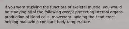 If you were studying the functions of skeletal muscle, you would be studying all of the following except protecting internal organs. production of blood cells. movement. holding the head erect. helping maintain a constant body temperature.