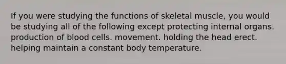 If you were studying the functions of skeletal muscle, you would be studying all of the following except protecting internal organs. production of blood cells. movement. holding the head erect. helping maintain a constant body temperature.