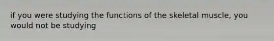 if you were studying the functions of the skeletal muscle, you would not be studying