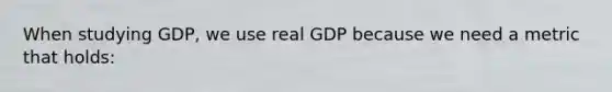 When studying GDP, we use real GDP because we need a metric that holds: