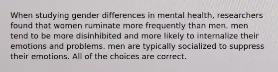 When studying gender differences in mental health, researchers found that women ruminate more frequently than men. men tend to be more disinhibited and more likely to internalize their emotions and problems. men are typically socialized to suppress their emotions. All of the choices are correct.