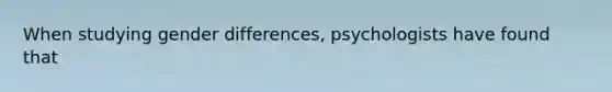 When studying gender differences, psychologists have found that