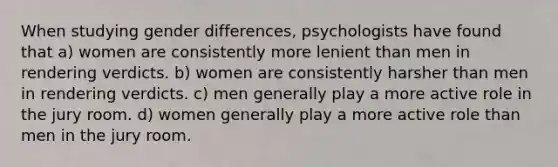 When studying gender differences, psychologists have found that a) women are consistently more lenient than men in rendering verdicts. b) women are consistently harsher than men in rendering verdicts. c) men generally play a more active role in the jury room. d) women generally play a more active role than men in the jury room.