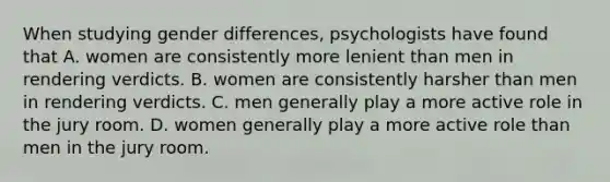 When studying gender differences, psychologists have found that A. women are consistently more lenient than men in rendering verdicts. B. women are consistently harsher than men in rendering verdicts. C. men generally play a more active role in the jury room. D. women generally play a more active role than men in the jury room.