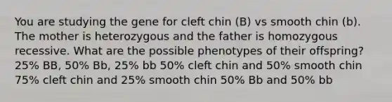 You are studying the gene for cleft chin (B) vs smooth chin (b). The mother is heterozygous and the father is homozygous recessive. What are the possible phenotypes of their offspring? 25% BB, 50% Bb, 25% bb 50% cleft chin and 50% smooth chin 75% cleft chin and 25% smooth chin 50% Bb and 50% bb