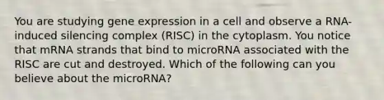 You are studying gene expression in a cell and observe a RNA-induced silencing complex (RISC) in the cytoplasm. You notice that mRNA strands that bind to microRNA associated with the RISC are cut and destroyed. Which of the following can you believe about the microRNA?