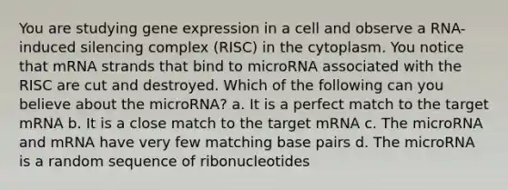 You are studying gene expression in a cell and observe a RNA-induced silencing complex (RISC) in the cytoplasm. You notice that mRNA strands that bind to microRNA associated with the RISC are cut and destroyed. Which of the following can you believe about the microRNA? a. It is a perfect match to the target mRNA b. It is a close match to the target mRNA c. The microRNA and mRNA have very few matching base pairs d. The microRNA is a random sequence of ribonucleotides