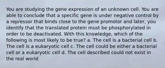 You are studying the gene expression of an unknown cell. You are able to conclude that a specific gene is under negative control by a repressor that binds close to the gene promotor and later, you identify that the translated protein must be phosphorylated in order to be deactivated. With this knowledge, which of the following is most likely to be true? a. The cell is a bacterial cell b. The cell is a eukaryotic cell c. The cell could be either a bacterial cell or a eukaryotic cell d. The cell described could not exist in the real world