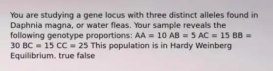 You are studying a gene locus with three distinct alleles found in Daphnia magna, or water fleas. Your sample reveals the following genotype proportions: AA = 10 AB = 5 AC = 15 BB = 30 BC = 15 CC = 25 This population is in Hardy Weinberg Equilibrium. true false