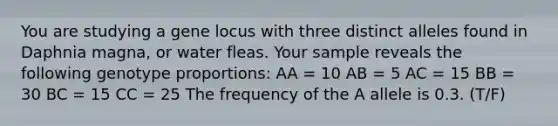 You are studying a gene locus with three distinct alleles found in Daphnia magna, or water fleas. Your sample reveals the following genotype proportions: AA = 10 AB = 5 AC = 15 BB = 30 BC = 15 CC = 25 The frequency of the A allele is 0.3. (T/F)