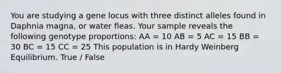 You are studying a gene locus with three distinct alleles found in Daphnia magna, or water fleas. Your sample reveals the following genotype proportions: AA = 10 AB = 5 AC = 15 BB = 30 BC = 15 CC = 25 This population is in Hardy Weinberg Equilibrium. True / False