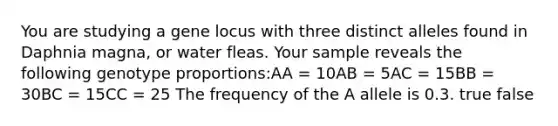 You are studying a gene locus with three distinct alleles found in Daphnia magna, or water fleas. Your sample reveals the following genotype proportions:AA = 10AB = 5AC = 15BB = 30BC = 15CC = 25 The frequency of the A allele is 0.3. true false